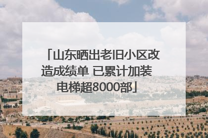 山东晒出老旧小区改造成绩单 已累计加装电梯超8000部